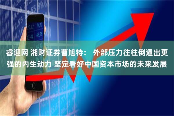 睿迎网 湘财证券曹旭特： 外部压力往往倒逼出更强的内生动力 坚定看好中国资本市场的未来发展