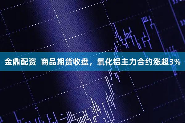 金鼎配资  商品期货收盘，氧化铝主力合约涨超3%
