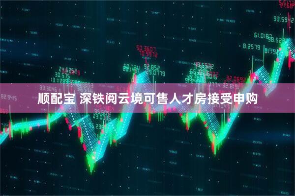 顺配宝 深铁阅云境可售人才房接受申购