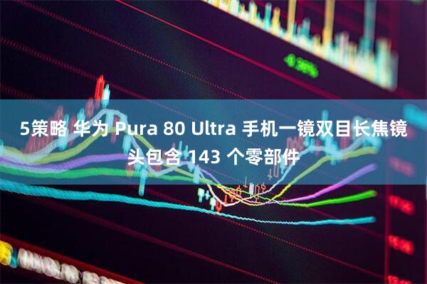 5策略 华为 Pura 80 Ultra 手机一镜双目长焦镜头包含 143 个零部件