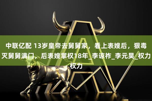 中联亿配 13岁皇帝去舅舅家，看上表嫂后，狠毒灭舅舅满门，后表嫂掌权18年_李谅祚_李元昊_权力