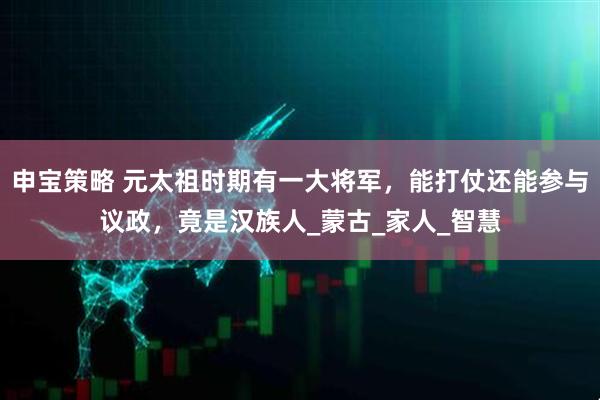 申宝策略 元太祖时期有一大将军，能打仗还能参与议政，竟是汉族人_蒙古_家人_智慧
