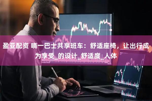 盈亚配资 嘀一巴士共享班车：舒适座椅，让出行成为享受_的设计_舒适度_人体