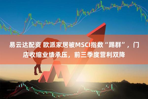 易云达配资 欧派家居被MSCI指数“踢群”，门店收缩业绩承压，前三季度营利双降