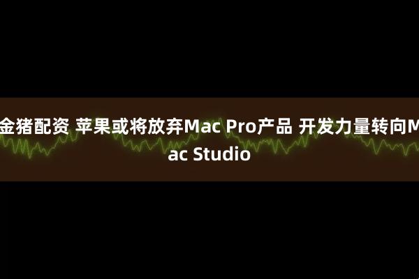 金猪配资 苹果或将放弃Mac Pro产品 开发力量转向Mac Studio