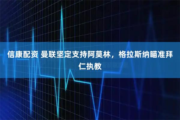 信康配资 曼联坚定支持阿莫林，格拉斯纳瞄准拜仁执教