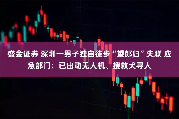 盛金证券 深圳一男子独自徒步“望郎归”失联 应急部门：已出动无人机、搜救犬寻人