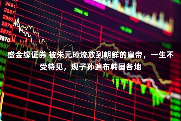 盛金缘证券 被朱元璋流放到朝鲜的皇帝，一生不受待见，现子孙遍布韩国各地