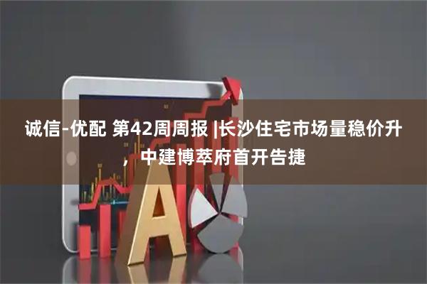 诚信-优配 第42周周报 |长沙住宅市场量稳价升，中建博萃府首开告捷