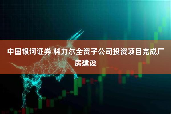 中国银河证券 科力尔全资子公司投资项目完成厂房建设