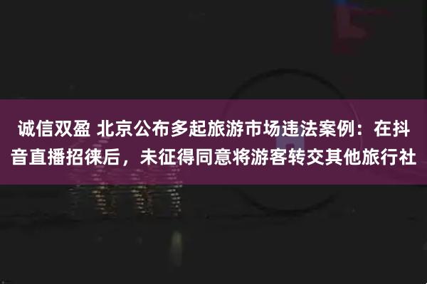 诚信双盈 北京公布多起旅游市场违法案例：在抖音直播招徕后，未征得同意将游客转交其他旅行社