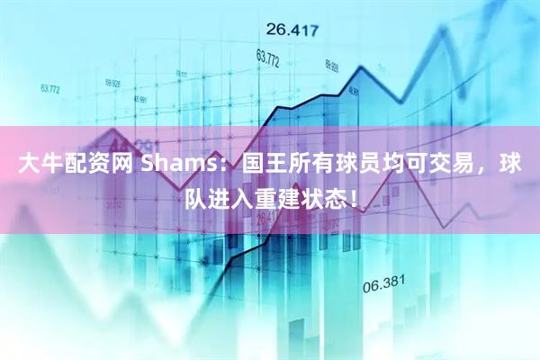 大牛配资网 Shams：国王所有球员均可交易，球队进入重建状态！