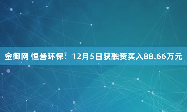 金御网 恒誉环保：12月5日获融资买入88.66万元