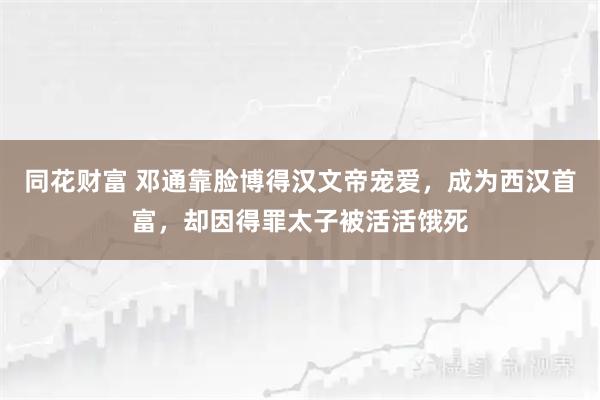 同花财富 邓通靠脸博得汉文帝宠爱，成为西汉首富，却因得罪太子被活活饿死