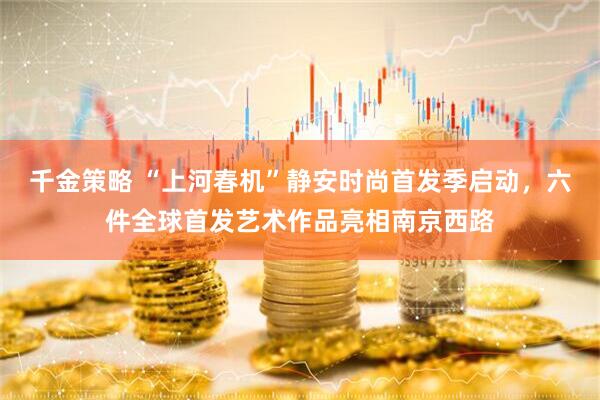 千金策略 “上河春机”静安时尚首发季启动，六件全球首发艺术作品亮相南京西路