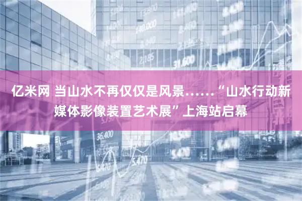 亿米网 当山水不再仅仅是风景……“山水行动新媒体影像装置艺术展”上海站启幕