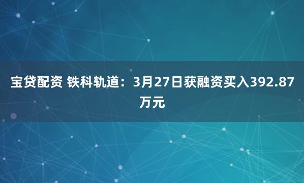 宝贷配资 铁科轨道：3月27日获融资买入392.87万元