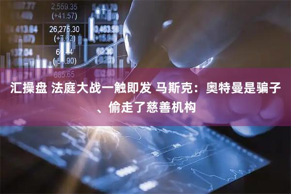 汇操盘 法庭大战一触即发 马斯克：奥特曼是骗子、偷走了慈善机构