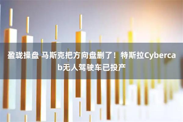 盈珑操盘 马斯克把方向盘删了！特斯拉Cybercab无人驾驶车已投产